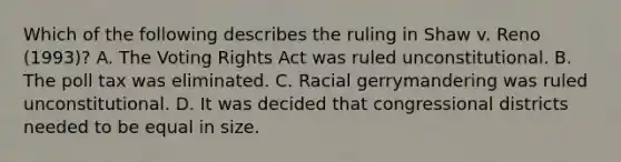 Which of the following describes the ruling in Shaw v. Reno (1993)? A. The Voting Rights Act was ruled unconstitutional. B. The poll tax was eliminated. C. Racial gerrymandering was ruled unconstitutional. D. It was decided that congressional districts needed to be equal in size.