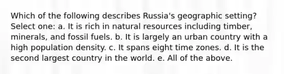 Which of the following describes Russia's geographic setting? Select one: a. It is rich in natural resources including timber, minerals, and fossil fuels. b. It is largely an urban country with a high population density. c. It spans eight time zones. d. It is the second largest country in the world. e. All of the above.