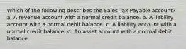 Which of the following describes the Sales Tax Payable account? a. A revenue account with a normal credit balance. b. A liability account with a normal debit balance. c. A liability account with a normal credit balance. d. An asset account with a normal debit balance.