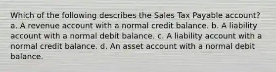 Which of the following describes the Sales Tax Payable account? a. A revenue account with a normal credit balance. b. A liability account with a normal debit balance. c. A liability account with a normal credit balance. d. An asset account with a normal debit balance.