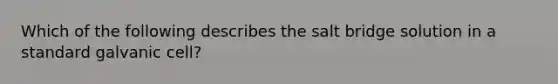 Which of the following describes the salt bridge solution in a standard galvanic cell?