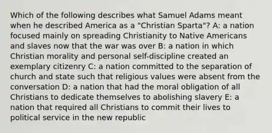 Which of the following describes what Samuel Adams meant when he described America as a "Christian Sparta"? A: a nation focused mainly on spreading Christianity to Native Americans and slaves now that the war was over B: a nation in which Christian morality and personal self-discipline created an exemplary citizenry C: a nation committed to the separation of church and state such that religious values were absent from the conversation D: a nation that had the moral obligation of all Christians to dedicate themselves to abolishing slavery E: a nation that required all Christians to commit their lives to political service in the new republic