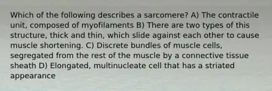 Which of the following describes a sarcomere? A) The contractile unit, composed of myofilaments B) There are two types of this structure, thick and thin, which slide against each other to cause muscle shortening. C) Discrete bundles of muscle cells, segregated from the rest of the muscle by a connective tissue sheath D) Elongated, multinucleate cell that has a striated appearance