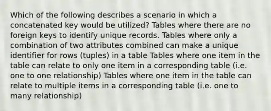 Which of the following describes a scenario in which a concatenated key would be utilized? Tables where there are no foreign keys to identify unique records. Tables where only a combination of two attributes combined can make a unique identifier for rows (tuples) in a table Tables where one item in the table can relate to only one item in a corresponding table (i.e. one to one relationship) Tables where one item in the table can relate to multiple items in a corresponding table (i.e. one to many relationship)