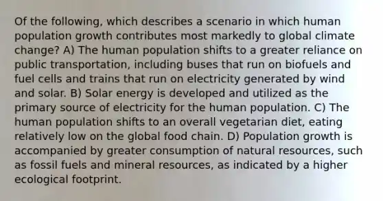 Of the following, which describes a scenario in which human population growth contributes most markedly to global climate change? A) The human population shifts to a greater reliance on public transportation, including buses that run on biofuels and fuel cells and trains that run on electricity generated by wind and solar. B) Solar energy is developed and utilized as the primary source of electricity for the human population. C) The human population shifts to an overall vegetarian diet, eating relatively low on the global food chain. D) Population growth is accompanied by greater consumption of natural resources, such as fossil fuels and mineral resources, as indicated by a higher ecological footprint.