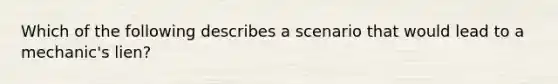 Which of the following describes a scenario that would lead to a mechanic's lien?