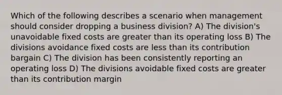 Which of the following describes a scenario when management should consider dropping a business division? A) The division's unavoidable fixed costs are greater than its operating loss B) The divisions avoidance fixed costs are less than its contribution bargain C) The division has been consistently reporting an operating loss D) The divisions avoidable fixed costs are greater than its contribution margin