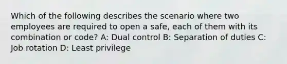 Which of the following describes the scenario where two employees are required to open a safe, each of them with its combination or code? A: Dual control B: Separation of duties C: Job rotation D: Least privilege