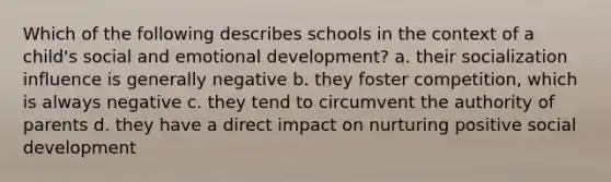 Which of the following describes schools in the context of a child's social and emotional development? a. their socialization influence is generally negative b. they foster competition, which is always negative c. they tend to circumvent the authority of parents d. they have a direct impact on nurturing positive social development