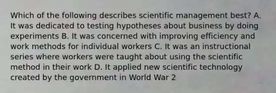 Which of the following describes scientific management best? A. It was dedicated to testing hypotheses about business by doing experiments B. It was concerned with improving efficiency and work methods for individual workers C. It was an instructional series where workers were taught about using the scientific method in their work D. It applied new scientific technology created by the government in World War 2