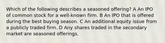 Which of the following describes a seasoned offering? A An IPO of common stock for a well-known firm. B An IPO that is offered during the best buying season. C An additional equity issue from a publicly traded firm. D Any shares traded in the secondary market are seasoned offerings.