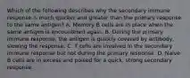 Which of the following describes why the secondary immune response is much quicker and greater than the primary response to the same antigen? A. Memory B cells are in place when the same antigen is encountered again. B. During the primary immune response, the antigen is quickly covered by antibody, slowing the response. C. T cells are involved in the secondary immune response but not during the primary response. D. Naive B cells are in excess and poised for a quick, strong secondary response.