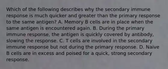 Which of the following describes why the secondary immune response is much quicker and greater than the primary response to the same antigen? A. Memory B cells are in place when the same antigen is encountered again. B. During the primary immune response, the antigen is quickly covered by antibody, slowing the response. C. T cells are involved in the secondary immune response but not during the primary response. D. Naive B cells are in excess and poised for a quick, strong secondary response.