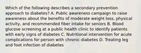 Which of the following describes a secondary prevention approach to diabetes? A. Public awareness campaign to raise awareness about the benefits of moderate weight loss, physical activity, and recommended fiber intake for seniors B. Blood glucose screening at a public health clinic to identify patients with early signs of diabetes C. Nutritional intervention for acute complications for person with chronic diabetes D. Treating leg and foot infection of diabetes