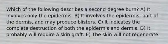 Which of the following describes a second-degree burn? A) It involves only <a href='https://www.questionai.com/knowledge/kBFgQMpq6s-the-epidermis' class='anchor-knowledge'>the epidermis</a>. B) It involves the epidermis, part of <a href='https://www.questionai.com/knowledge/kEsXbG6AwS-the-dermis' class='anchor-knowledge'>the dermis</a>, and may produce blisters. C) It indicates the complete destruction of both the epidermis and dermis. D) It probably will require a skin graft. E) The skin will not regenerate.