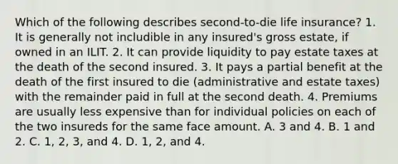 Which of the following describes second-to-die life insurance? 1. It is generally not includible in any insured's gross estate, if owned in an ILIT. 2. It can provide liquidity to pay estate taxes at the death of the second insured. 3. It pays a partial benefit at the death of the first insured to die (administrative and estate taxes) with the remainder paid in full at the second death. 4. Premiums are usually less expensive than for individual policies on each of the two insureds for the same face amount. A. 3 and 4. B. 1 and 2. C. 1, 2, 3, and 4. D. 1, 2, and 4.