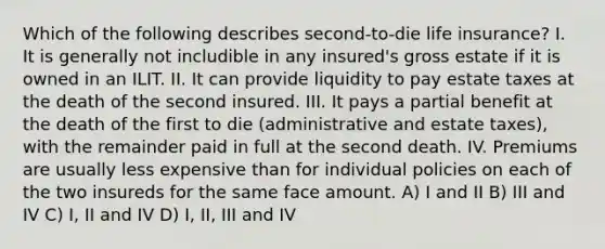 Which of the following describes second-to-die life insurance? I. It is generally not includible in any insured's gross estate if it is owned in an ILIT. II. It can provide liquidity to pay estate taxes at the death of the second insured. III. It pays a partial benefit at the death of the first to die (administrative and estate taxes), with the remainder paid in full at the second death. IV. Premiums are usually less expensive than for individual policies on each of the two insureds for the same face amount. A) I and II B) III and IV C) I, II and IV D) I, II, III and IV