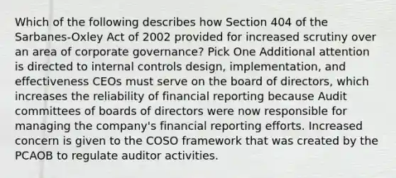 Which of the following describes how Section 404 of the Sarbanes-Oxley Act of 2002 provided for increased scrutiny over an area of corporate governance? Pick One Additional attention is directed to internal controls design, implementation, and effectiveness CEOs must serve on the board of directors, which increases the reliability of financial reporting because Audit committees of boards of directors were now responsible for managing the company's financial reporting efforts. Increased concern is given to the COSO framework that was created by the PCAOB to regulate auditor activities.