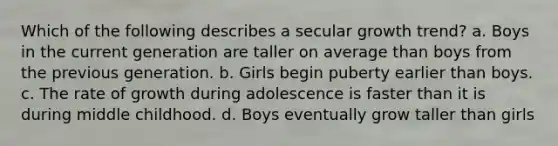 Which of the following describes a secular growth trend? a. Boys in the current generation are taller on average than boys from the previous generation. b. Girls begin puberty earlier than boys. c. The rate of growth during adolescence is faster than it is during middle childhood. d. Boys eventually grow taller than girls