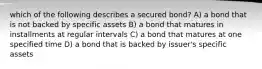 which of the following describes a secured bond? A) a bond that is not backed by specific assets B) a bond that matures in installments at regular intervals C) a bond that matures at one specified time D) a bond that is backed by issuer's specific assets