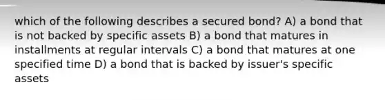 which of the following describes a secured bond? A) a bond that is not backed by specific assets B) a bond that matures in installments at regular intervals C) a bond that matures at one specified time D) a bond that is backed by issuer's specific assets