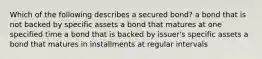 Which of the following describes a secured​ bond? a bond that is not backed by specific assets a bond that matures at one specified time a bond that is backed by​ issuer's specific assets a bond that matures in installments at regular intervals