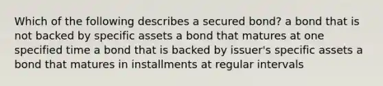 Which of the following describes a secured​ bond? a bond that is not backed by specific assets a bond that matures at one specified time a bond that is backed by​ issuer's specific assets a bond that matures in installments at regular intervals