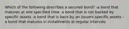 Which of the following describes a secured bond? -a bond that matures at one specified time -a bond that is not backed by specific assets -a bond that is back by an issuers specific assets -a bond that matures in installments at regular intervals