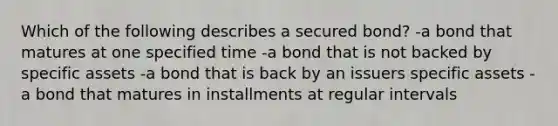 Which of the following describes a secured bond? -a bond that matures at one specified time -a bond that is not backed by specific assets -a bond that is back by an issuers specific assets -a bond that matures in installments at regular intervals