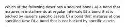 Which of the following describes a secured bond? A) a bond that matures in installments at regular intervals B) a bond that is backed by issuer's specific assets C) a bond that matures at one specified time D) a bond that is not backed by specific assets