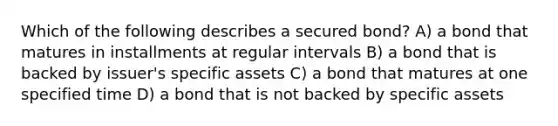 Which of the following describes a secured bond? A) a bond that matures in installments at regular intervals B) a bond that is backed by issuer's specific assets C) a bond that matures at one specified time D) a bond that is not backed by specific assets