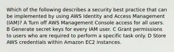 Which of the following describes a security best practice that can be implemented by using AWS Identity and Access Management (IAM)? A Turn off AWS Management Console access for all users. B Generate secret keys for every IAM user. C Grant permissions to users who are required to perform a specific task only. D Store AWS credentials within Amazon EC2 instances.