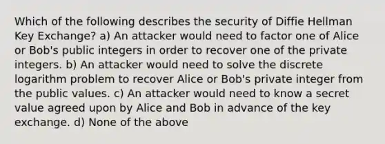 Which of the following describes the security of Diffie Hellman Key Exchange? a) An attacker would need to factor one of Alice or Bob's public integers in order to recover one of the private integers. b) An attacker would need to solve the discrete logarithm problem to recover Alice or Bob's private integer from the public values. c) An attacker would need to know a secret value agreed upon by Alice and Bob in advance of the key exchange. d) None of the above