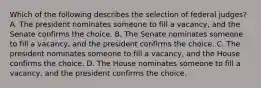 Which of the following describes the selection of federal judges? A. The president nominates someone to fill a vacancy, and the Senate confirms the choice. B. The Senate nominates someone to fill a vacancy, and the president confirms the choice. C. The president nominates someone to fill a vacancy, and the House confirms the choice. D. The House nominates someone to fill a vacancy, and the president confirms the choice.