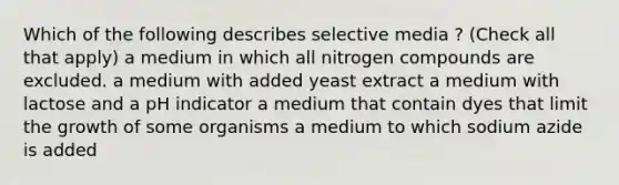 Which of the following describes selective media ? (Check all that apply) a medium in which all nitrogen compounds are excluded. a medium with added yeast extract a medium with lactose and a pH indicator a medium that contain dyes that limit the growth of some organisms a medium to which sodium azide is added