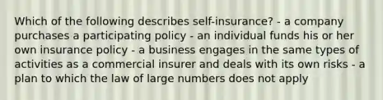 Which of the following describes self-insurance? - a company purchases a participating policy - an individual funds his or her own insurance policy - a business engages in the same types of activities as a commercial insurer and deals with its own risks - a plan to which the law of large numbers does not apply