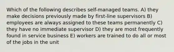 Which of the following describes self-managed teams. A) they make decisions previously made by first-line supervisors B) employees are always assigned to these teams permanently C) they have no immediate supervisor D) they are most frequently found in service business E) workers are trained to do all or most of the jobs in the unit