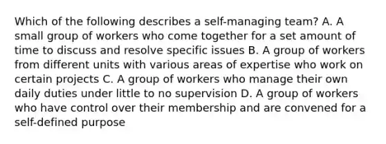 Which of the following describes a self-managing team? A. A small group of workers who come together for a set amount of time to discuss and resolve specific issues B. A group of workers from different units with various areas of expertise who work on certain projects C. A group of workers who manage their own daily duties under little to no supervision D. A group of workers who have control over their membership and are convened for a self-defined purpose