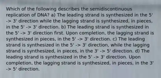 Which of the following describes the semidiscontinuous replication of DNA? a) The leading strand is synthesized in the 5' -> 3' direction while the lagging strand is synthesized, in pieces, in the 5' -> 3' direction. b) The leading strand is synthesized in the 5' -> 3' direction first. Upon completion, the lagging strand is synthesized in pieces, in the 5' -> 3' direction. c) The leading strand is synthesized in the 5' -> 3' direction, while the lagging strand is synthesized, in pieces, in the 3' -> 5' direction. d) The leading strand is synthesized in the 5' -> 3' direction. Upon completion, the lagging strand is synthesized, in pieces, in the 3' -> 5' direction.