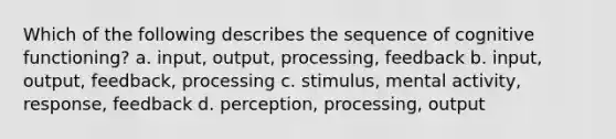 Which of the following describes the sequence of cognitive functioning? a. input, output, processing, feedback b. input, output, feedback, processing c. stimulus, mental activity, response, feedback d. perception, processing, output