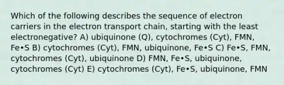 Which of the following describes the sequence of electron carriers in the electron transport chain, starting with the least electronegative? A) ubiquinone (Q), cytochromes (Cyt), FMN, Fe•S B) cytochromes (Cyt), FMN, ubiquinone, Fe•S C) Fe•S, FMN, cytochromes (Cyt), ubiquinone D) FMN, Fe•S, ubiquinone, cytochromes (Cyt) E) cytochromes (Cyt), Fe•S, ubiquinone, FMN