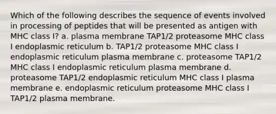 Which of the following describes the sequence of events involved in processing of peptides that will be presented as antigen with MHC class I? a. plasma membrane TAP1/2 proteasome MHC class I endoplasmic reticulum b. TAP1/2 proteasome MHC class I endoplasmic reticulum plasma membrane c. proteasome TAP1/2 MHC class I endoplasmic reticulum plasma membrane d. proteasome TAP1/2 endoplasmic reticulum MHC class I plasma membrane e. endoplasmic reticulum proteasome MHC class I TAP1/2 plasma membrane.