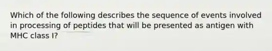 ​Which of the following describes the sequence of events involved in processing of peptides that will be presented as antigen with MHC class I?