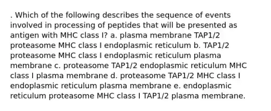 . Which of the following describes the sequence of events involved in processing of peptides that will be presented as antigen with MHC class I? a. plasma membrane TAP1/2 proteasome MHC class I endoplasmic reticulum b. TAP1/2 proteasome MHC class I endoplasmic reticulum plasma membrane c. proteasome TAP1/2 endoplasmic reticulum MHC class I plasma membrane d. proteasome TAP1/2 MHC class I endoplasmic reticulum plasma membrane e. endoplasmic reticulum proteasome MHC class I TAP1/2 plasma membrane.