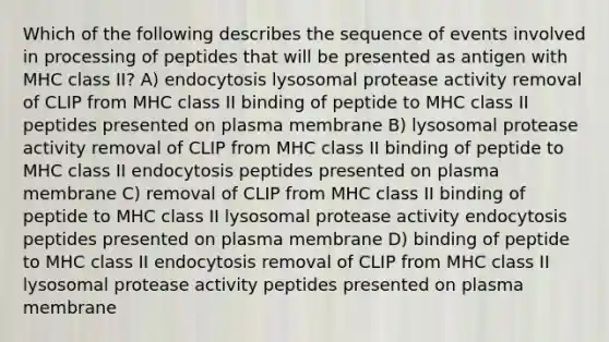 Which of the following describes the sequence of events involved in processing of peptides that will be presented as antigen with MHC class II? A) endocytosis lysosomal protease activity removal of CLIP from MHC class II binding of peptide to MHC class II peptides presented on plasma membrane B) lysosomal protease activity removal of CLIP from MHC class II binding of peptide to MHC class II endocytosis peptides presented on plasma membrane C) removal of CLIP from MHC class II binding of peptide to MHC class II lysosomal protease activity endocytosis peptides presented on plasma membrane D) binding of peptide to MHC class II endocytosis removal of CLIP from MHC class II lysosomal protease activity peptides presented on plasma membrane