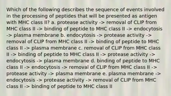 Which of the following describes the sequence of events involved in the processing of peptides that will be presented as antigen with MHC class II? a. protease activity -> removal of CLIP from MHC class II -> binding of peptide to MHC class II -> endocytosis -> plasma membrane b. endocytosis -> protease activity -> removal of CLIP from MHC class II -> binding of peptide to MHC class II -> plasma membrane c. removal of CLIP from MHC class II -> binding of peptide to MHC class II -> protease activity -> endocytosis -> plasma membrane d. binding of peptide to MHC class II -> endocytosis -> removal of CLIP from MHC class II -> protease activity -> plasma membrane e. plasma membrane -> endocytosis -> protease activity -> removal of CLIP from MHC class II -> binding of peptide to MHC class II