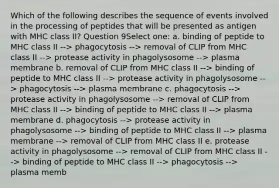 Which of the following describes the sequence of events involved in the processing of peptides that will be presented as antigen with MHC class II? Question 9Select one: a. binding of peptide to MHC class II --> phagocytosis --> removal of CLIP from MHC class II --> protease activity in phagolysosome --> plasma membrane b. removal of CLIP from MHC class II --> binding of peptide to MHC class II --> protease activity in phagolysosome --> phagocytosis --> plasma membrane c. phagocytosis --> protease activity in phagolysosome --> removal of CLIP from MHC class II --> binding of peptide to MHC class II --> plasma membrane d. phagocytosis --> protease activity in phagolysosome --> binding of peptide to MHC class II --> plasma membrane --> removal of CLIP from MHC class II e. protease activity in phagolysosome --> removal of CLIP from MHC class II --> binding of peptide to MHC class II --> phagocytosis --> plasma memb