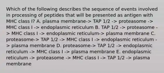 Which of the following describes the sequence of events involved in processing of peptides that will be presented as antigen with MHC class I? A. plasma membrane-> TAP 1/2 -> proteasome -> MHC class I -> endoplasmic reticulum B. TAP 1/2 -> proteasome -> MHC class I -> endoplasmic reticulum-> plasma membrane C. proteasome-> TAP 1/2 -> MHC class I -> endoplasmic reticulum -> plasma membrane D. proteasome-> TAP 1/2 -> endoplasmic reticulum -> MHC class I -> plasma membrane E. endoplasmic reticulum -> proteasome -> MHC class I -> TAP 1/2 -> plasma membrane