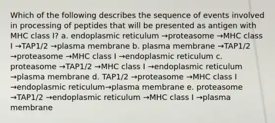 Which of the following describes the sequence of events involved in processing of peptides that will be presented as antigen with MHC class I? a. endoplasmic reticulum →proteasome →MHC class I →TAP1/2 →plasma membrane b. plasma membrane →TAP1/2 →proteasome →MHC class I →endoplasmic reticulum c. proteasome →TAP1/2 →MHC class I →endoplasmic reticulum →plasma membrane d. TAP1/2 →proteasome →MHC class I →endoplasmic reticulum→plasma membrane e. proteasome →TAP1/2 →endoplasmic reticulum →MHC class I →plasma membrane