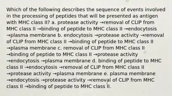 Which of the following describes the sequence of events involved in the processing of peptides that will be presented as antigen with MHC class II? a. protease activity →removal of CLIP from MHC class II →binding of peptide to MHC class II →endocytosis →plasma membrane b. endocytosis →protease activity →removal of CLIP from MHC class II →binding of peptide to MHC class II →plasma membrane c. removal of CLIP from MHC class II →binding of peptide to MHC class II →protease activity →endocytosis →plasma membrane d. binding of peptide to MHC class II →endocytosis →removal of CLIP from MHC class II →protease activity →plasma membrane e. plasma membrane →endocytosis →protease activity →removal of CLIP from MHC class II →binding of peptide to MHC class II.